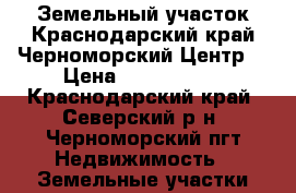 Земельный участок.Краснодарский край.Черноморский.Центр. › Цена ­ 4 600 000 - Краснодарский край, Северский р-н, Черноморский пгт Недвижимость » Земельные участки продажа   